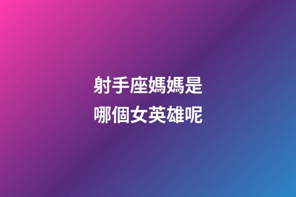 射手座媽媽是哪個女英雄呢-第1張-星座運勢-玄機派
