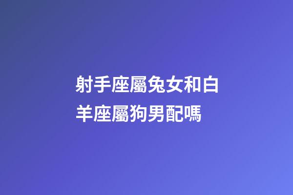 射手座屬兔女和白羊座屬狗男配嗎-第1張-星座運勢-玄機派