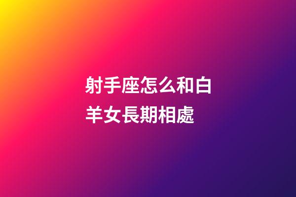 射手座怎么和白羊女長期相處-第1張-星座運勢-玄機派