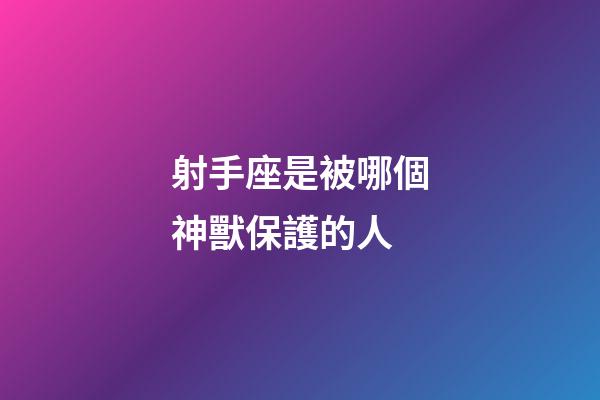 射手座是被哪個神獸保護的人-第1張-星座運勢-玄機派