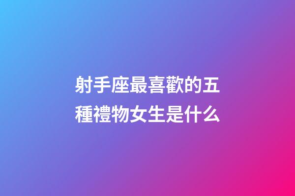 射手座最喜歡的五種禮物女生是什么