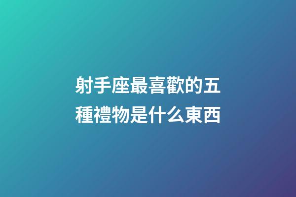 射手座最喜歡的五種禮物是什么東西-第1張-星座運勢-玄機派