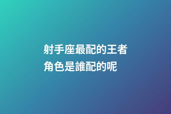 射手座最配的王者角色是誰配的呢-第1張-星座運勢-玄機派