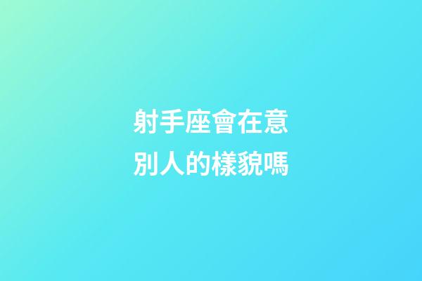 射手座會在意別人的樣貌嗎-第1張-星座運勢-玄機派