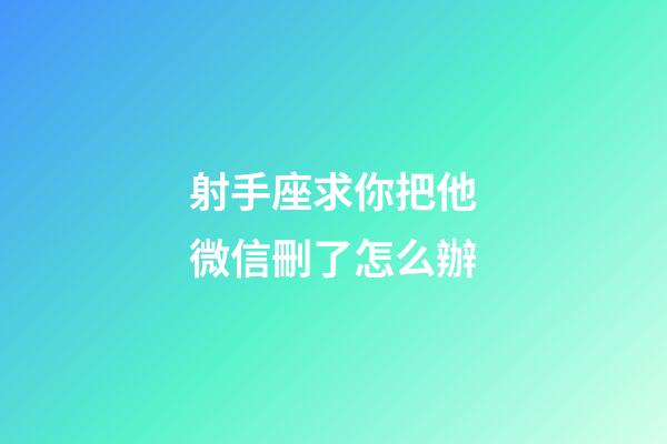 射手座求你把他微信刪了怎么辦-第1張-星座運勢-玄機派