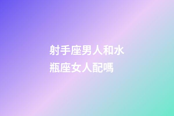 射手座男人和水瓶座女人配嗎-第1張-星座運勢-玄機派