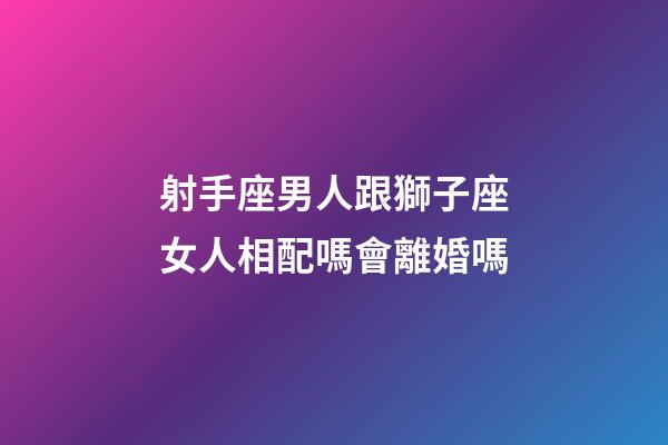 射手座男人跟獅子座女人相配嗎會離婚嗎-第1張-星座運勢-玄機派