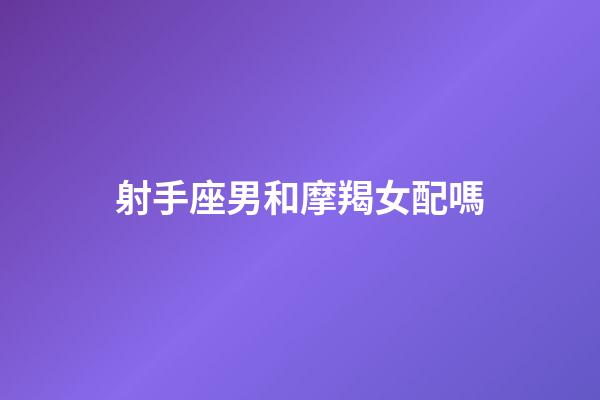 射手座男和摩羯女配嗎-第1張-星座運勢-玄機派