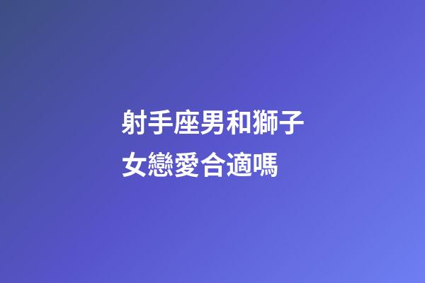 射手座男和獅子女戀愛合適嗎-第1張-星座運勢-玄機派
