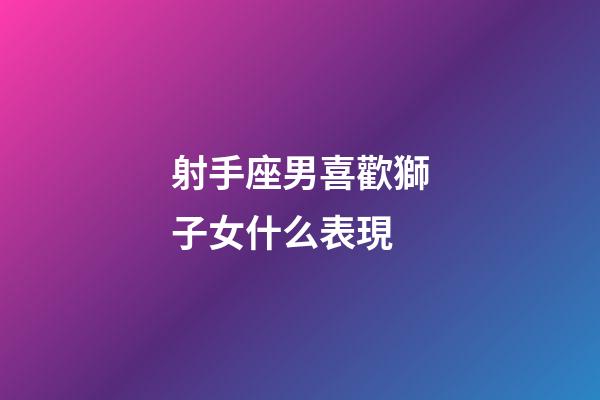 射手座男喜歡獅子女什么表現-第1張-星座運勢-玄機派