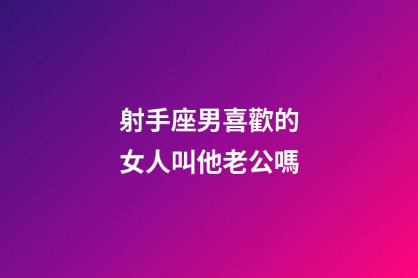 射手座男喜歡的女人叫他老公嗎-第1張-星座運勢-玄機派