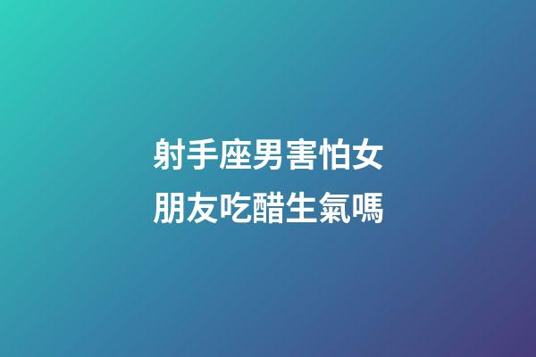 射手座男害怕女朋友吃醋生氣嗎-第1張-星座運勢-玄機派