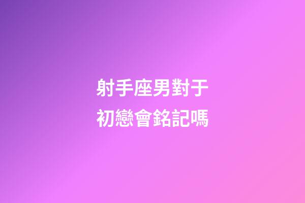 射手座男對于初戀會銘記嗎-第1張-星座運勢-玄機派