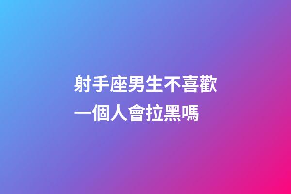 射手座男生不喜歡一個人會拉黑嗎-第1張-星座運勢-玄機派
