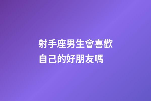 射手座男生會喜歡自己的好朋友嗎-第1張-星座運勢-玄機派