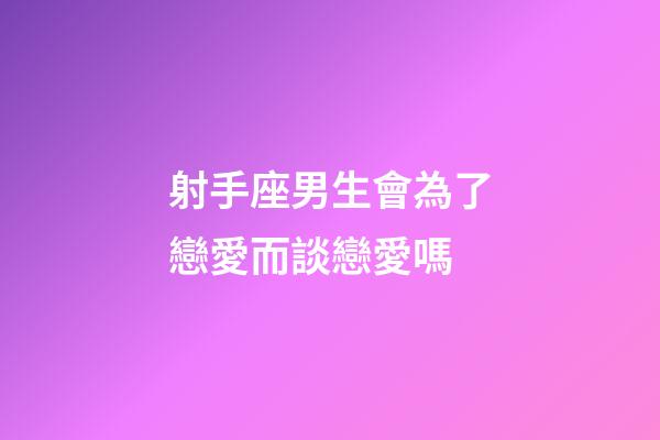 射手座男生會為了戀愛而談戀愛嗎-第1張-星座運勢-玄機派
