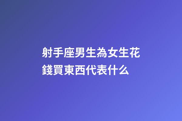 射手座男生為女生花錢買東西代表什么-第1張-星座運勢-玄機派