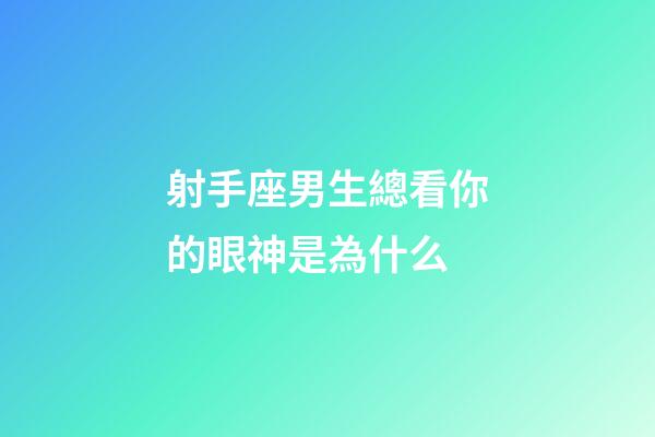 射手座男生總看你的眼神是為什么-第1張-星座運勢-玄機派