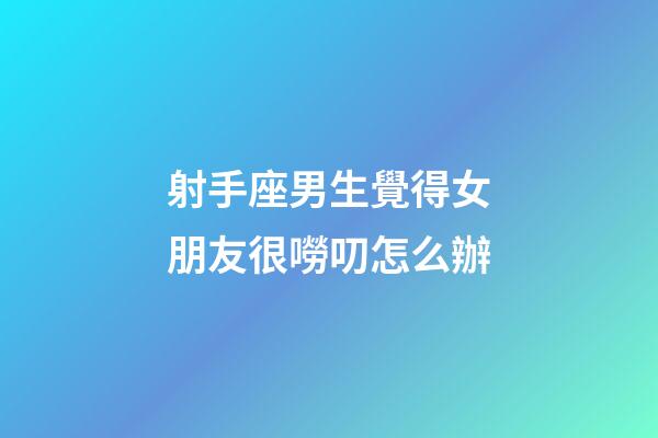 射手座男生覺得女朋友很嘮叨怎么辦-第1張-星座運勢-玄機派