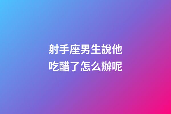 射手座男生說他吃醋了怎么辦呢-第1張-星座運勢-玄機派