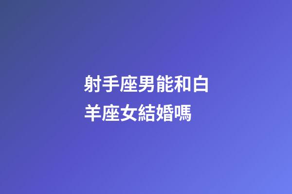 射手座男能和白羊座女結婚嗎-第1張-星座運勢-玄機派