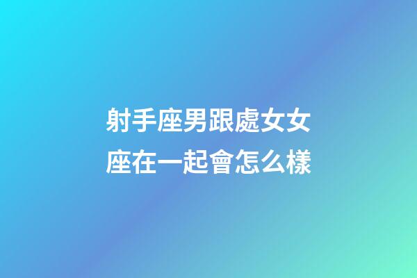 射手座男跟處女女座在一起會怎么樣-第1張-星座運勢-玄機派