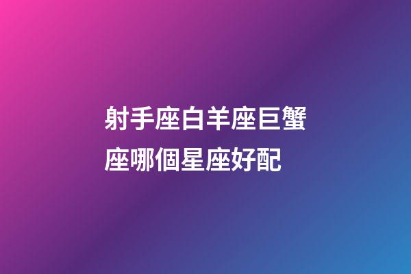 射手座白羊座巨蟹座哪個星座好配-第1張-星座運勢-玄機派