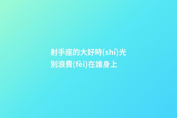 射手座的大好時(shí)光別浪費(fèi)在誰身上