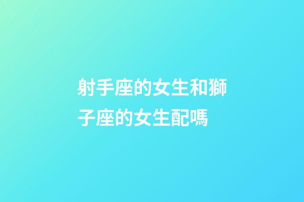射手座的女生和獅子座的女生配嗎-第1張-星座運勢-玄機派