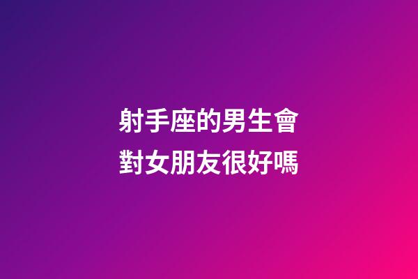 射手座的男生會對女朋友很好嗎-第1張-星座運勢-玄機派