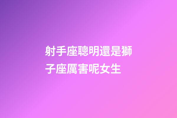 射手座聰明還是獅子座厲害呢女生-第1張-星座運勢-玄機派