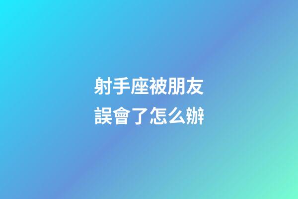 射手座被朋友誤會了怎么辦-第1張-星座運勢-玄機派