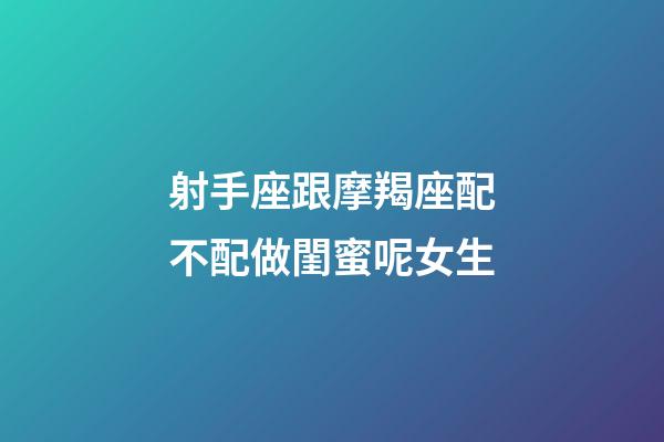 射手座跟摩羯座配不配做閨蜜呢女生-第1張-星座運勢-玄機派