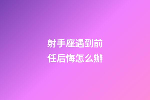 射手座遇到前任后悔怎么辦-第1張-星座運勢-玄機派