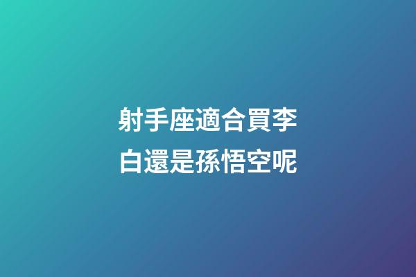 射手座適合買李白還是孫悟空呢-第1張-星座運勢-玄機派