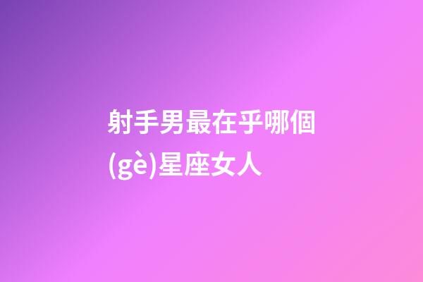 射手男最在乎哪個(gè)星座女人-第1張-星座運(yùn)勢(shì)-玄機(jī)派
