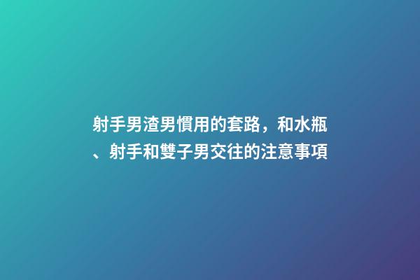 射手男渣男慣用的套路，和水瓶、射手和雙子男交往的注意事項-第1張-觀點-玄機派
