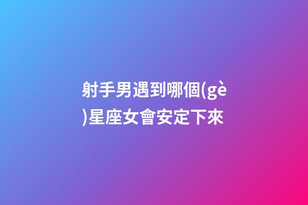 射手男遇到哪個(gè)星座女會安定下來