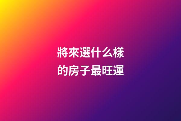 將來選什么樣的房子最旺運