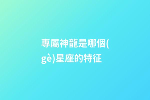 專屬神龍是哪個(gè)星座的特征-第1張-星座運(yùn)勢-玄機(jī)派