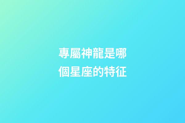 專屬神龍是哪個星座的特征-第1張-星座運勢-玄機派