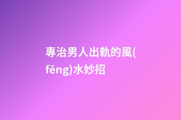 專治男人出軌的風(fēng)水妙招