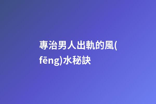 專治男人出軌的風(fēng)水秘訣