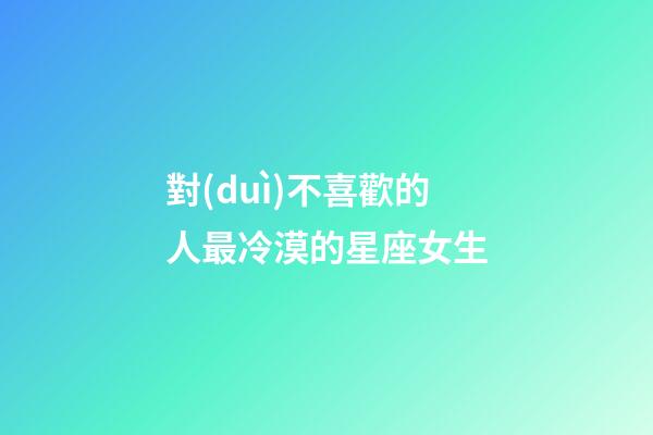 對(duì)不喜歡的人最冷漠的星座女生-第1張-星座運(yùn)勢(shì)-玄機(jī)派