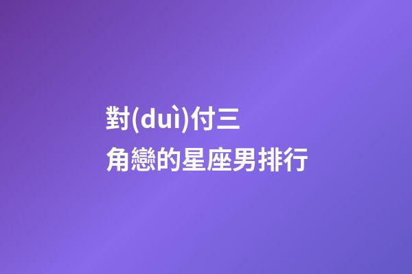 對(duì)付三角戀的星座男排行-第1張-星座運(yùn)勢(shì)-玄機(jī)派