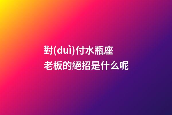 對(duì)付水瓶座老板的絕招是什么呢-第1張-星座運(yùn)勢(shì)-玄機(jī)派