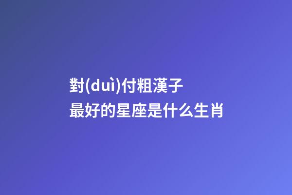 對(duì)付粗漢子最好的星座是什么生肖-第1張-星座運(yùn)勢(shì)-玄機(jī)派