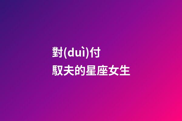對(duì)付馭夫的星座女生-第1張-星座運(yùn)勢(shì)-玄機(jī)派