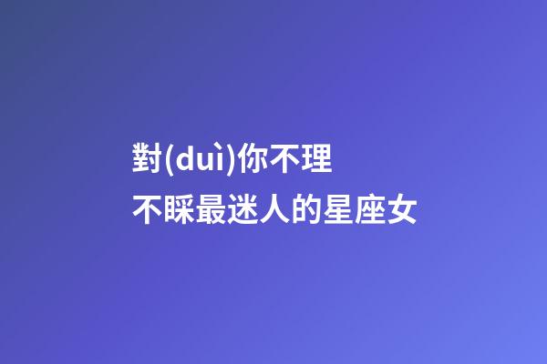 對(duì)你不理不睬最迷人的星座女-第1張-星座運(yùn)勢(shì)-玄機(jī)派