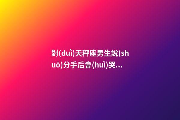 對(duì)天秤座男生說(shuō)分手后會(huì)哭嗎為什么-第1張-星座運(yùn)勢(shì)-玄機(jī)派